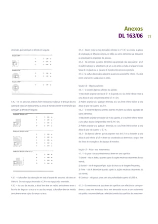 73
dimensões que satisfaçam o definido em seguida:
4.4.2 – Se nos percursos pedonais forem necessárias mudanças de direcção de uma
cadeira de rodas com deslocamento, as zonas de manobra devem ter dimensões que
satisfaçam o definido em seguida:
Secção 4.5 - Altura livre:
4.5.1 – A altura livre das obstruções em toda a largura dos percursos não deve ser
inferior a 2 m nos espaços encerrados e 2,4 m nos espaços não encerrados.
4.5.2 – No caso das escadas, a altura livre deve ser medida verticalmente entre o
focinho dos degraus e o tecto e, no caso das rampas, a altura livre deve ser medida
verticalmente entre o piso da rampa e o tecto.
4.5.3 – Devem incluir-se nas obstruções referidas no nº 4.5.1 as arvores, as placas
de sinalização, os difusores sonoros, os toldos ou outros elementos que bloqueiem
ou prejudiquem a progressão das pessoas.
4.5.4 – Os corrimãos ou outros elementos cuja projecção não seja superior a 0,1
m podem sobrepor-se lateralmente, de um ou de ambos os lados, à largura livre das
faixas de circulação ou os espaços de manobra dos percursos acessíveis.
4.5.5 – Se a altura de uma área adjacente ao percurso acessível for inferior 2 m, deve
existir uma barreira para avisar os peões.
Secção 4.6 – Objectos salientes:
4.6.1 – Se existem objectos salientes das paredes:
1) Não devem projectar-se mais de 0,1 m da parede, se o seu limite inferior estiver a
uma altura do piso compreendida entre 0,7 m e 2m;
2) Podem projectar-se a qualquer dimensão, se o seu limite inferior estiver a uma
altura do piso não superior a 0,7 m.
4.6.2 – Se existirem objectos salientes assentes em pilares ou colunas separadas de
outros elementos:
1) Não devem projectar-se mais de 0,3 m dos suportes, se o seu limite inferior estiver
a uma altura do piso compreendida entre 0,7m e 2m;
2) Podem projectar-se a qualquer dimensão, se o seu limite inferior estiver a uma
altura do piso não superior a 0,7 m.
4.6.3 – Os objectos salientes que se projectem mais de 0,1 m ou estiverem a uma
altura do piso inferior a 0,7 m devem ser considerados ao determinar a largura livre
das faixas de circulação ou dos espaços de manobra.
Secção 4.7 – Pisos e seus revestimentos:
4.7.1 – Os pisos e os seus revestimentos devem ter uma superfície:
1) Estável – não se desloca quando sujeita às acções mecânicas decorrentes do uso
normal;
2) Durável – não é desgastável pela acção da chuva ou de lavagens frequentes;
3) Firme – não é deformável quando sujeito às acções mecânicas decorrentes do
uso normal;
4) Contínua – não possui juntas com uma profundidade superior a 0,005 m.
4.7.2 – Os revestimentos de piso devem ter superfícies com reflectâncias correspon-
dentes a cores nem demasiado claras nem demasiado escuras e com acabamento
não polido; é recomendável que a reflectância média das superfícies dos revestimen-
 