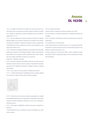 76
4.13.2 – As grelhas de revestimento das caldeiras das árvores de percursos aces-
síveis devem possuir características de resistência mecânica e fixação que inviabili-
zem a remoção ou a destruição por acções de vandalismo, bem como satisfazer o
especificado no nº 4.7.4.
4.13.3 – Nas áreas adjacentes aos percursos acessíveis não devem ser utilizados
elementos vegetais com as seguintes características: com espinhos ou que apresen-
tem elementos contundentes; produtoras de substâncias tóxicas; que desprendem
muitas folhas, flores, frutos ou substâncias que tornem o piso escorregadio, ou cujas
raízes possam danificar o piso.
4.13.4 – Os elementos da vegetação (exemplos: ramos pendentes de árvores, galhos
projectados de arbustos) e suas protecções (exemplos: muretes, orlas, grades) não
devem interferir com os percursos acessíveis, satisfazendo para o efeito o especifi-
cado para o efeito o especificado na secção 4.5 e na secção 4.6.
Secção 4.14 – Sinalização e orientação:
4.14.1 – Deve existir sinalização que identifique e direccione os utentes para entra-
das/saídas acessíveis, percursos acessíveis, lugares de estacionamento reservados
para pessoas com mobilidade condicionada e instalações sanitárias de utilização
geral acessíveis.
4.14.2 – Caso um percurso não seja acessível, a sinalização deve indicá-lo.
4.14.3 – O símbolo internacional de acessibilidade consiste numa figura estilizada
de uma pessoa em cadeira de rodas, conforme indicado em seguida:
4.14.4 – Se existirem obras nos percursos acessíveis que prejudiquem as condições
de acessibilidade definidas, deve ser salvaguardada a integridade das pessoas pela
colocação de barreiras devidamente sinalizadas por avisos, cores contrastantes e
iluminação nocturna.
4.14.5 – Para assegurar a legibilidade a sinalização deve possuir as seguintes car-
acterísticas:
1) Estar localizada de modo a se facilmente vista, lida e entendida por um utente
de pé ou sentado;
2) Ter uma superfície anti-reflexo;
3) Possuir caracteres e símbolos com cores que contrastem com o fundo;
4) Conter caracteres ou símbolos que proporcionem o adequado entendimento da
mensagem.
4.14.6 – Nos edifícios, a identificação do número do piso deve possuir as seguintes
características:
1) Ser identificado por um número arábico;
2) Estar colocada centrada a uma altura do piso de 1,5 m, numa parede do patamar
das escadas ou, se existir uma porta de acesso às escadas, do lado do puxador a uma
distância da ombreira não superior a 0,3 m;
3) Utilizar caracteres com uma altura não inferior a 0,06 m, salientes do suporte
entre 0,005 m e 0,007 m, espessos (tipo negrito) e de cor contrastante com o fundo
onde são aplicados.
 