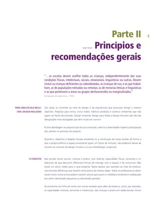 Parte II
Jorge Falcato Princípios e
recomendações gerais
“…as escolas devem acolher todas as crianças, independentemente das suas
condições físicas, intelectuais, sociais, emocionais, linguísticas ou outras. Devem
incluir as crianças deficientes ou sobredotadas, as crianças de rua, e as que trabal-
ham, as de populações nómadas ou remotas; as de minorias étnicas e linguísticas
e as que pertencem a áreas ou grupos desfavorecidos ou marginalizados.”
Declaração de Salamanca – 1994
São várias as correntes ao nível do design e da arquitectura que procuram atingir o mesmo
objectivo. Projectar para incluir, incluir todos. Fabricar produtos e construir ambientes que não
sejam um factor de exclusão. Design Universal, Design para Todos e Design Inclusivo são três das
designações mais divulgadas que têm muito em comum:
• Uma abordagem ao projecto que recusa a exclusão, valoriza a diversidade e apela à participação
dos utentes no processo de projecto.
Quando o objectivo é adaptar escolas existentes ou a construção de novas escolas de forma a
que o próprio edifício e espaço envolvente sejam um factor de inclusão, não podemos deixar de
recorrer ao conceito de design inclusivo e à sua metodologia projectual.
Nas escolas temos alunos, crianças e jovens, com diversas capacidades físicas, sensoriais e in-
telectuais de que decorrem diferentes formas de interagir com o espaço e de comunicar. Não
existe um aluno médio para o qual projectar. Basta reparar, por exemplo ao nível da estatura,
nas enormes diferenças que existem entre jovens da mesma idade. Todos os professores já obser-
varam como numa turma podem coexistir alunos para quem o mobiliário existente é inadequado
por serem demasiado pequenos ou demasiado grandes.
Se entrarmos em linha de conta com outras variáveis para além da estatura, como, por exemplo,
as capacidades motoras, sensoriais e intelectuais, das crianças e jovens em idade escolar, temos
PARA UMA ESCOLA INCLU-
SIVA, DESIGN INCLUSIVO
O CONCEITO
 
