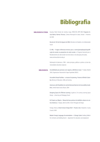 Bibliografia
Gouveia, Pedro Homem de; Ganhão, Jorge; LPDM-CRS; APPC-NRS; Programa Es-
cola Aberta, Normas Técnicas, Câmara Municipal de Lisboa, Versão 1, Fevereiro
de 2004
Decreto-lei 163 de 8 de Agosto de 2006, Ministério do Trabalho e da Solidariedade
Social
C.E-ME, – II alguns referenciais técnicos para a construção/ampliação/requalifi-
cação de escolas na perspectiva de centro escolar, in Programa Nacional para o
Reordenamento da rede escolar do ensino básico e da educação pré-escolar,
www.centroescolar.min-edu.pt
Declaração de Salamanca, 1994 – sobre princípios, políticas e práticas na área das
necessidades educativas especiais
Accesibilidade para personas com ceguera y deficiência visual, 1ª edição, Madrid
2003, Organizacion Nacional de Ciegos Españoles (ONCE)
Accessible Schoool Facilities – a resource for planning, Province of British Colum-
bia, Ministry of Education, Skills and training
Americans with Disabilities Act and Architectural Barriers Act Accessibility Guide-
lines, United States Access Board, 2004
Designing Spaces for Effective Learning, A guide to 21st century Learning Space
Design – e-learning and Pedagogy Strand
Do Projecto ao Objecto – Manual de boas práticas de mobiliário urbano em cen-
tros históricos, 2ª edição, Julho de 2005, Centro Português de Design
Frangos, Marcos, School Inclusin Design Brief – Practice note, Hampshire, County
Council, 2004
Modern Foreign Languages Accommodation – A Design Guide, Building Bulletin
92,Architects and Building Branch – department for education and employment
BIBLIOGRAFIA CITADA
BIBLIOGRAFIA
 