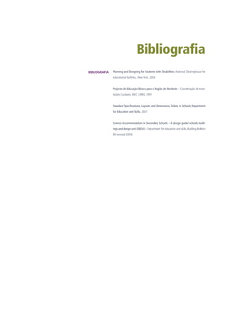 Bibliografia
Planning and Designing for Students with Disabilities, National Clearinghouse for
educational facilities,. New York, 2004
Projecto de Educação Básica para a Região do Nordeste – Coordenação de Insta-
lações Escolares, MEC | BIRD, 1997
Standard Specifications, Layouts and Dimensions, Toilets in Schools Department
for Education and Skills, 2007
Science Accomomodation in Secondary Schools – A design guide/ schools build-
ings and design unit (SBDU) – Department for education and skills. Building Bulletin
80 (revised 2004)
BIBLIOGRAFIA
 