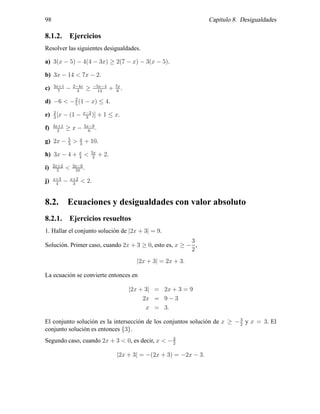 98 Cap´ıtulo 8. Desigualdades
8.1.2. Ejercicios
Resolver las siguientes desigualdades.
a) 3(x − 5) − 4(4 − 3x) ≥ 2(7 − x) − 3(x − 5).
b) 3x − 14 < 7x − 2.
c) 3x+1
7
− 2−4x
3
≥ −5x−4
14
+ 7x
6
.
d) −6 < −2
5
(1 − x) ≤ 4.
e) 2
3
[x − (1 − x−2
3
)] + 1 ≤ x.
f) 3x+1
2
≥ x − 5x−9
6
.
g) 2x − 5
3
> x
3
+ 10.
h) 3x − 4 + x
4
< 5x
2
+ 2.
i) 2x+2
5
< 3x−6
10
.
j) x+3
4
− x+2
3
< 2.
8.2. Ecuaciones y desigualdades con valor absoluto
8.2.1. Ejercicios resueltos
1. Hallar el conjunto soluci´on de |2x + 3| = 9.
Soluci´on. Primer caso, cuando 2x + 3 ≥ 0, esto es, x ≥ −
3
2
,
|2x + 3| = 2x + 3.
La ecuaci´on se convierte entonces en
|2x + 3| = 2x + 3 = 9
2x = 9 − 3
x = 3.
El conjunto soluci´on es la intersecci´on de los conjuntos soluci´on de x ≥ −3
2
y x = 3. El
conjunto soluci´on es entonces {3}.
Segundo caso, cuando 2x + 3 < 0, es decir, x < −3
2
|2x + 3| = −(2x + 3) = −2x − 3.
 