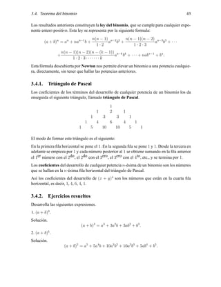 3.4. Teorema del binomio 43
Los resultados anteriores constituyen la ley del binomio, que se cumple para cualquier expo-
nente entero positivo. Esta ley se representa por la siguiente formula:
(a + b)n
= an
+ nan−1
b +
n(n − 1)
1 · 2
an−2
b2
+
n(n − 1)(n − 2)
1 · 2 · 3
an−3
b3
+ · · ·
+
n(n − 1)(n − 2)(n − (k − 1))
1 · 2 · 3 · · ·· · · · k
an−k
bk
+ · · · + nabn−1
+ bn
.
Esta f´ormula descubierta por Newton nos permite elevar un binomio a una potencia cualquie-
ra, directamente, sin tener que hallar las potencias anteriores.
3.4.1. Tri´angulo de Pascal
Los coeﬁcientes de los t´erminos del desarrollo de cualquier potencia de un binomio los da
enseguida el siguiente tri´angulo, llamado tri´angulo de Pascal.
1
1 2 1
1 3 3 1
1 4 6 4 1
1 5 10 10 5 1
El modo de formar este tri´angulo es el siguiente:
En la primera ﬁla horizontal se pone el 1. En la segunda ﬁla se pone 1 y 1. Desde la tercera en
adelante se empieza por 1 y cada n´umero posterior al 1 se obtiene sumando en la ﬁla anterior
el 1er n´umero con el 2do, el 2do con el 3ero, el 3ero con el 4to, etc., y se termina por 1.
Los coeﬁcientes del desarrollo de cualquier potencia n-´esima de un binomio son los n´umeros
que se hallan en la n-´esima ﬁla horizontal del tri´angulo de Pascal.
As´ı los coeﬁcientes del desarrollo de (x + y)4
son los n´umeros que est´an en la cuarta ﬁla
horizontal, es decir, 1, 4, 6, 4, 1.
3.4.2. Ejercicios resueltos
Desarrolla las siguientes expresiones.
1. (a + b)3
.
Soluci´on.
(a + b)3
= a3
+ 3a2
b + 3ab2
+ b3
.
2. (a + b)5
.
Soluci´on.
(a + b)5
= a5
+ 5a4
b + 10a3
b2
+ 10a2
b3
+ 5ab4
+ b5
.
 