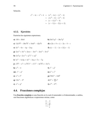 58 Cap´ıtulo 4. Factorizaci´on
Soluci´on.
x3
− 4x − x2
+ 4 = (x3
− 4x) − (x2
− 4)
= x(x2
− 4) − (x2
− 4)
= (x − 1)(x2
− 4)
= (x − 1)(x − 2)(x + 2).
4.3.2. Ejercicios
Factoriza las siguientes expresiones.
a) 10b + 30ab b) 24a2
xy2
− 36x2
y4
c) 12a2
b3
− 30a3
b2
+ 18ab4
− 42a4
b d) x(2a + b + c) − 2a − b − c
e) 3x2
− 6x − 4y − 2xy f) a(x − 1) − (a + 2)(x − 1)
g) 2av2
+ 3u3
+ 2auv − 3av2
− 2au2
− 3vu2
h) 2x2
y + 2xz2
+ y2
z2
+ xy3
i) 5x3
− 5x2y + 3x2
− 3xy + 7x − 7y
j) a2
b3
− n4
+ a2
b3
x2
− n4
x2
− 3a2
b3
x + 3n4
x
k) x2
− 4 l) x3
− y3
m) z4
− y4
n) a5
+ c5
o) s3
+ t3
p) 729x6
− 64b6
q) 16x4
− 34
r) 55
+ 243
32
x5
s) x2
+ y2
t) a10
− b10
.
4.4. Fracciones complejas
Una fracci´on compleja es una fracci´on en la cual el numerador o el denominador, o ambos,
son fracciones algebraicas o expresiones mixtas, como
a
x
−
x
a
1 +
a
x
.
 