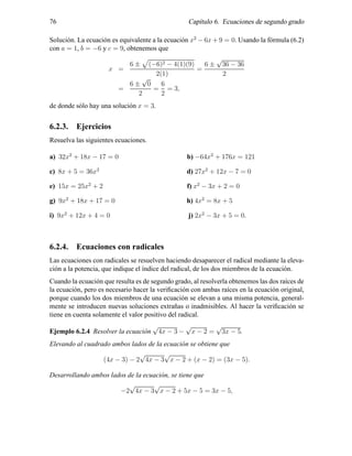 76 Cap´ıtulo 6. Ecuaciones de segundo grado
Soluci´on. La ecuaci´on es equivalente a la ecuaci´on x2
− 6x + 9 = 0. Usando la f´ormula (6.2)
con a = 1, b = −6 y c = 9, obtenemos que
x =
6 ± (−6)2 − 4(1)(9)
2(1)
=
6 ±
√
36 − 36
2
=
6 ±
√
0
2
=
6
2
= 3,
de donde s´olo hay una soluci´on x = 3.
6.2.3. Ejercicios
Resuelva las siguientes ecuaciones.
a) 32x2
+ 18x − 17 = 0 b) −64x2
+ 176x = 121
c) 8x + 5 = 36x2
d) 27x2
+ 12x − 7 = 0
e) 15x = 25x2
+ 2 f) x2
− 3x + 2 = 0
g) 9x2
+ 18x + 17 = 0 h) 4x2
= 8x + 5
i) 9x2
+ 12x + 4 = 0 j) 2x2
− 3x + 5 = 0.
6.2.4. Ecuaciones con radicales
Las ecuaciones con radicales se resuelven haciendo desaparecer el radical mediante la eleva-
ci´on a la potencia, que indique el ´ındice del radical, de los dos miembros de la ecuaci´on.
Cuando la ecuaci´on que resulta es de segundo grado, al resolverla obtenemos las dos ra´ıces de
la ecuaci´on, pero es necesario hacer la veriﬁcaci´on con ambas ra´ıces en la ecuaci´on original,
porque cuando los dos miembros de una ecuaci´on se elevan a una misma potencia, general-
mente se introducen nuevas soluciones extra˜nas o inadmisibles. Al hacer la veriﬁcaci´on se
tiene en cuenta solamente el valor positivo del radical.
Ejemplo 6.2.4 Resolver la ecuaci´on
√
4x − 3 −
√
x − 2 =
√
3x − 5.
Elevando al cuadrado ambos lados de la ecuaci´on se obtiene que
(4x − 3) − 2
√
4x − 3
√
x − 2 + (x − 2) = (3x − 5).
Desarrollando ambos lados de la ecuaci´on, se tiene que
−2
√
4x − 3
√
x − 2 + 5x − 5 = 3x − 5,
 