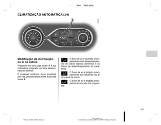 Jaune Noir Noir texte
3.9
PTB_UD77921_2
Air conditionné automatique (X52 Ph2 - X52 Ph2 Amérique - Renault)
PTB_NU_1298-7_X52PH2_Renault_3
Ø O fluxo de ar é repartido princi-
palmente entre desembaçado-
res de vidros laterais dianteiros e os
frisos de desembaçamento do para-
brisa.
½ O fluxo de ar é dirigido princi-
palmente aos difusores de ar
do painel de bordo.
¿ O fluxo de ar é dirigido princi-
palmente aos pés dos ocupan-
tes.
Modificação da distribuição
do ar na cabine
Pressione em uma das teclas 4. A luz
indicadora integrada da tecla selecio-
nada se acende.
É possível combinar duas posições
por vez, pressionando sobre duas das
teclas 4.
CLIMATIZAÇÃO AUTOMÁTICA (3/4)
4
 