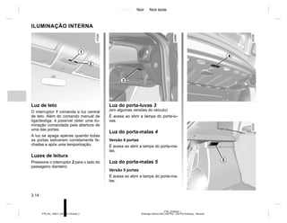 Jaune Noir Noir texte
3.14
PTB_UD58352_1
Éclairage Intérieur B52 (X52 Ph2 - X52 Ph2 Amérique - Renault)
PTB_NU_1298-7_X52PH2_Renault_3
ILUMINAÇÃO INTERNA
Luz de teto
O interruptor 1 comanda a luz central
de teto. Além do comando manual de
liga/desliga, é possível obter uma ilu-
minação comandada pela abertura de
uma das portas.
A luz se apaga apenas quando todas
as portas estiverem corretamente fe-
chadas e após uma temporização.
Luzes de leitura
Pressione o interruptor 2 para o lado do
passageiro dianteiro.
1
2
5
Luz do porta-luvas 3
(em algumas versões do veículo)
É acesa ao abrir a tampa do porta-lu-
vas.
Luz do porta-malas 4
Versão 4 portas
É acesa ao abrir a tampa do porta-ma-
las.
Luz do porta-malas 5
Versão 5 portas
É acesa ao abrir a tampa do porta-ma-
las.
3
4
 