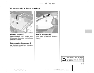 Jaune Noir Noir texte
3.15
PTB_UD72328_2
Pare-soleil - Poignée de maintien (X52 Ph2 - X52 Ph2 Amérique - Renault)
PTB_NU_1298-7_X52PH2_Renault_3
PARA-SOL/ALÇA DE SEGURANÇA
Alça de segurança 4
Serve para se segurar durante a
viagem.
Para-sol dianteiro
Baixe o para-sol 1 ou 2 sobre o para-
brisas ou o desencaixe e o desloque
para o vidro lateral.
Porta-objetos do para-sol 3
Ele pode ser utilizado para colocar tí-
quetes de estrada.
4
3
1
2
Não utilize a alça de segu-
rança para subir ou descer
do veículo.
 
