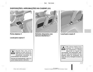 Jaune Noir Noir texte
3.17
PTB_UD58354_1
Rangements / Aménagements (X52 Ph2 - X52 Ph2 Amérique - Renault)
PTB_NU_1298-7_X52PH2_Renault_3
DISPOSIÇÕES, ARRUMAÇÕES NA CABINE (2/2)
Não coloque objetos duros,
pesados ou pontiagudos
que ultrapassem o espaço
disponível ou fiquem em
má posição, nas disposições “aber-
tas”, de modo que possam ser pro-
jetados sobre os ocupantes, em
caso de curva, frenagem brusca ou
colisão.
6
5
Porta-objetos 5
Local para copos 6
Quando fizer uma curva,
acelerar ou frear, tenha cui-
dado para que o líquido dos
recipientes colocados no
porta-bebidas não transborde.
Há risco de queimaduras, caso o lí-
quido esteja quente e derrame.
Bolsões dispostos nos
bancos dianteiros 7
Local para copos 8
7
8
 