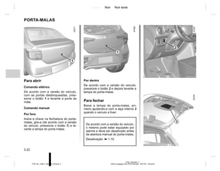 Jaune Noir Noir texte
3.22
PTB_UD60493_2
Coffre à bagages (X52 Ph2 Amérique - X52 Ph2 - Renault)
PTB_NU_1298-7_X52PH2_Renault_3
Por dentro
De acordo com a versão do veículo,
pressione o botão 2 e depois levante a
tampa do porta-malas.
Para fechar
Baixe a tampa do porta-malas, pri-
meiro ajudando-a com a alça interna 3
quando o veículo a tiver.
PORTA-MALAS
Para abrir
Comando elétrico
De acordo com a versão do veículo,
com as portas desbloqueadas, pres-
sione o botão 1 e levante a porta da
mala.
Comando manual
Por fora
Insira a chave na fechadura do porta-
malas, gire-a (de acordo com a versão
do veículo, pressione o botão 1) e le-
vante a tampa do porta-malas.
1
2
3
De acordo com a versão do veículo,
o mesmo pode estar equipado por
alarme e deve ser desativado antes
da abertura manual do porta-malas,
Desativação: ➥ 1.10.
1
 