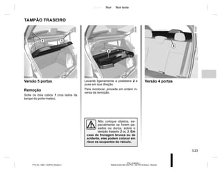 Jaune Noir Noir texte
3.23
PTB_UD58359_1
Tablette arrière B52 (X52 Ph2 - X52 Ph2 Amérique - Renault)
PTB_NU_1298-7_X52PH2_Renault_3
Levante ligeiramente a prateleira 2 e
puxe em sua direção.
Para recolocar, proceda em ordem in-
versa da remoção.
TAMPÃO TRASEIRO
Versão 5 portas
Remoção
Solte os dois cabos 1 (nos lados da
tampa do porta-malas).
2
1
1
Versão 4 portas
3
Não coloque objetos, es-
pecialmente se forem pe-
sados ou duros, sobre o
tampão traseiro 2 ou 3. Em
caso de frenagem brusca ou de
acidente, eles podem colocar em
risco os ocupantes do veículo.
 