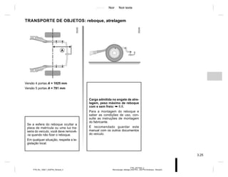 Jaune Noir Noir texte
3.25
PTB_UD77922_2
Remorquage, attelage (X52 Ph2 - X52 Ph2 Amérique - Renault)
PTB_NU_1298-7_X52PH2_Renault_3
Versão 4 portas A = 1025 mm
Versão 5 portas A = 781 mm
TRANSPORTE DE OBJETOS: reboque, atrelagem
Carga admitida no engate de atre-
lagem, peso máximo de reboque
com e sem freio: ➥ 6.6.
Para a montagem do reboque e
saber as condições de uso, con-
sulte as instruções de montagem
do fabricante.
É recomendado guardar este
manual com os outros documentos
do veículo.
Se a esfera do reboque ocultar a
placa de matrícula ou uma luz tra-
seira do veículo, você deve removê-
-la quando não fizer o reboque.
Em qualquer situação, respeite a le-
gislação local.
A
 