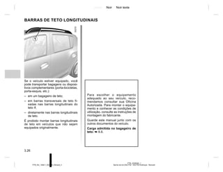 Jaune Noir Noir texte
3.26
PTB_UD58362_1
Barres de toit (X52 Ph2 - X52 Ph2 Amérique - Renault)
PTB_NU_1298-7_X52PH2_Renault_3
BARRAS DE TETO LONGITUDINAIS
Para escolher o equipamento
adequado ao seu veículo, reco-
mendamos consultar sua Oficina
Autorizada. Para montar o equipa-
mento e conhecer as condições de
utilização, consulte as instruções de
montagem do fabricante.
Guarde este manual junto com os
outros documentos do veículo.
Carga admitida no bagageiro de
teto: ➥ 6.6.
Se o veículo estiver equipado, você
pode transportar bagagens ou disposi-
tivos complementares (porta-bicicletas,
porta-esquis, etc.):
– em um bagageiro de teto;
– em barras transversais de teto fi-
xadas nas barras longitudinais do
teto 1;
– diretamente nas barras longitudinais
de teto.
É proibido montar barras longitudinais
de teto em veículos que não sejam
equipados originalmente.
1
 