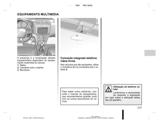 Jaune Noir Noir texte
3.27
PTB_UD58363_1
Equipement multimédia (X52 Ph2 - X52 Ph2 Amérique - Renault)
PTB_NU_1298-7_X52PH2_Renault_3
Comando integrado telefone
mãos livres
Nos veículos que são equipados, utilize
o microfone 3 e os comandos sob o vo-
lante 2.
EQUIPAMENTO MULTIMÍDIA
A presença e a localização desses
equipamentos dependem do equipa-
mento multimídia do veículo.
1 Rádio;
2 Comando sob o volante;
3 Microfone.
Para saber como utilizá-los, con-
sulte o manual do equipamento,
que recomendamos guardar junto
com os outros documentos do ve-
ículo.
2
3
Utilização do telefone ce-
lular
Lembramos a necessidade
de respeitar a legislação
em vigor sobre a utilização desse
tipo de aparelho.
1
 