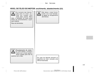 Jaune Noir Noir texte
4.5
PTB_UD70417_2
Niveau huile moteur : appoint / remplissage (X52 Ph2 - X52 Ph2 Amérique - Renault)
PTB_NU_1298-7_X52PH2_Renault_4
NÍVEL DE ÓLEO DO MOTOR: enchimento, abastecimento (2/2)
Esvaziamento do motor:
se você realizar o esvazia-
mento com o motor quente,
tenha cuidado para não se
queimar com o óleo.
No momento das interven-
ções perto do motor, pro-
ceda com cuidado, pois
pode estar quente. Além
disto, o ventilador do motor pode
entrar em funcionamento a qual-
quer instante.
Risco de ferimentos.
Não deixe o motor funcio-
nando num local fechado:
os gases do escapamento
são tóxicos.
Em caso de descida anormal ou
repentina do nível, consulte uma
Oficina Autorizada.
 