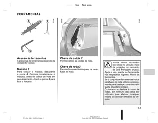 Jaune Noir Noir texte
5.3
PTB_UD58376_1
Outils (X52 Ph2 - X52 Ph2 Amérique - Renault)
PTB_NU_1298-7_X52PH2_Renault_5
FERRAMENTAS
Acesso às ferramentas
A presença de ferramentas depende da
versão do veículo.
Macaco 1
Para utilizar o macaco, desaperte
a porca 4. Contraia corretamente o
macaco, antes de colocar de volta em
seu alojamento. Aperte a porca 4 para
fixar o macaco.
Nunca deixe ferramen-
tas soltas no veículo: risco
de projeção no momento
de uma frenagem brusca.
Após o uso, guarde as ferramenta
nos respectivos lugares: Risco de
ferimentos.
Se o conjunto de ferramentas incluir
parafusos de roda, utilize exclusiva-
mente para o estepe: consulte a eti-
queta situada no estepe.
O macaco se destina à troca de
rodas. Em nenhum caso deve ser
utilizado para efetuar qualquer
reparo ou acessar embaixo do ve-
ículo.
2
1
3
1
3
Chave da calota 2
Permite retirar as calotas da roda.
Chave de roda 3
Permite bloquear/desbloquear os para-
fusos de roda.
4
 