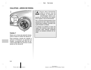 Jaune Noir Noir texte
5.4
PTB_UD58377_1
Enjoliveurs - Jantes (X52 Ph2 - X52 Ph2 Amérique - Renault)
PTB_NU_1298-7_X52PH2_Renault_5
CALOTAS - AROS DE RODA
Calota 1
Retire com a chave de calota 2, introdu-
zindo a chave no orifício da válvula 3.
Para recolocar, oriente em relação à
válvula 3. Pressione os ganchos de
fixação, começando pelo lado da vál-
vula A, depois B e C e termine no lado
oposto ao da válvula D.
2
A
B
C
D
3
1
Nunca deixe ferramentas
soltas no veículo: risco de
projeção no momento de
uma frenagem. Após o uso,
guarde as ferramentas nos respec-
tivos lugares: risco de ferimentos.
Se o conjunto de ferramentas incluir
parafusos de roda, utilize exclusiva-
mente para o estepe: consulte a eti-
queta situada no estepe.
O macaco se destina à troca de
rodas. Em nenhum caso deve ser
utilizado para efetuar qualquer
reparo ou acessar embaixo do ve-
ículo.
 