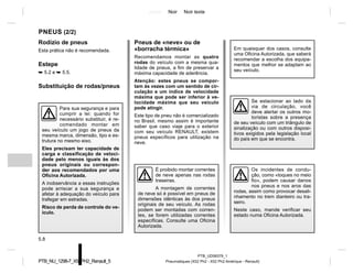 Jaune Noir Noir texte
5.8
PTB_UD58379_1
Pneumatiques (X52 Ph2 - X52 Ph2 Amérique - Renault)
PTB_NU_1298-7_X52PH2_Renault_5
Rodízio de pneus
Esta prática não é recomendada.
Estepe
➥ 5.2 e ➥ 5.5.
Substituição de rodas/pneus
PNEUS (2/2)
Pneus de «neve» ou de
«borracha térmica»
Recomendamos montar as quatro
rodas do veículo com a mesma qua-
lidade de pneus, a fim de preservar a
máxima capacidade de aderência.
Atenção: estes pneus se compor-
tam às vezes com um sentido de cir-
culação e um índice de velocidade
máxima que pode ser inferior à ve-
locidade máxima que seu veículo
pode atingir.
Este tipo de pneu não é comercializado
no Brasil, mesmo assim é importante
saber que caso viaje para o exterior
com seu veículo RENAULT, existem
pneus específicos para utilização na
neve.
Em quaisquer dos casos, consulte
uma Oficina Autorizada, que saberá
recomendar a escolha dos equipa-
mentos que melhor se adaptam ao
seu veículo.
É proibido montar correntes
de neve apenas nas rodas
traseiras.
A montagem de correntes
de neve só é possível em pneus de
dimensões idênticas às dos pneus
originais de seu veículo. As rodas
podem ser montadas com corren-
tes, se forem utilizadas correntes
específicas. Consulte uma Oficina
Autorizada.
Se estacionar ao lado da
via de circulação, você
deve alertar os outros mo-
toristas sobre a presença
de seu veículo com um triângulo de
sinalização ou com outros disposi-
tivos exigidos pela legislação local
do país em que se encontra.
Para sua segurança e para
cumprir a lei: quando for
necessário substituir, é re-
comendado montar em
seu veículo um jogo de pneus da
mesma marca, dimensão, tipo e es-
trutura no mesmo eixo.
Eles precisam ter capacidade de
carga e classificação de veloci-
dade pelo menos iguais às dos
pneus originais ou correspon-
der aos recomendados por uma
Oficina Autorizada.
A inobservância a essas instruções
pode arriscar a sua segurança e
afetar à adequação do veículo para
trafegar em estradas.
Risco de perda de controle do ve-
ículo.
Os incidentes de condu-
ção, como «toques no meio
fio», podem causar danos
nos pneus e nos aros das
rodas, assim como provocar desali-
nhamento no trem dianteiro ou tra-
seiro.
Neste caso, mande verificar seu
estado numa Oficina Autorizada.
 