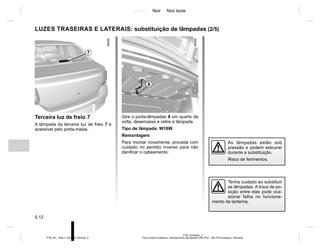 Jaune Noir Noir texte
5.12
PTB_UD58382_1
Feux arrière et latéraux: remplacement des lampes (X52 Ph2 - X52 Ph2 Amérique - Renault)
PTB_NU_1298-7_X52PH2_Renault_5
LUZES TRASEIRAS E LATERAIS: substituição de lâmpadas (2/5)
Terceira luz de freio 7
A lâmpada da terceira luz de freio 7 é
acessível pelo porta-malas.
7
Gire o porta-lâmpadas 8 um quarto de
volta, desencaixe e retire a lâmpada.
Tipo de lâmpada: W16W.
Remontagem
Para montar novamente, proceda com
cuidado no sentido inverso para não
danificar o cabeamento.
8
As lâmpadas estão sob
pressão e podem estourar
durante a substituição.
Risco de ferimentos.
Tenha cuidado ao substituir
as lâmpadas. A troca de po-
sição entre elas pode oca-
sionar falha no funciona-
mento da lanterna.
 
