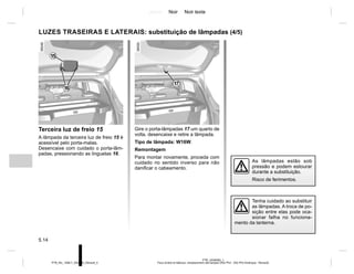 Jaune Noir Noir texte
5.14
PTB_UD58382_1
Feux arrière et latéraux: remplacement des lampes (X52 Ph2 - X52 Ph2 Amérique - Renault)
PTB_NU_1298-7_X52PH2_Renault_5
Gire o porta-lâmpadas 17 um quarto de
volta, desencaixe e retire a lâmpada.
Tipo de lâmpada: W16W.
Remontagem
Para montar novamente, proceda com
cuidado no sentido inverso para não
danificar o cabeamento.
Terceira luz de freio 15
A lâmpada da terceira luz de freio 15 é
acessível pelo porta-malas.
Desencaixe com cuidado o porta-lâm-
padas, pressionando as linguetas 16.
LUZES TRASEIRAS E LATERAIS: substituição de lâmpadas (4/5)
As lâmpadas estão sob
pressão e podem estourar
durante a substituição.
Risco de ferimentos.
Tenha cuidado ao substituir
as lâmpadas. A troca de po-
sição entre elas pode oca-
sionar falha no funciona-
mento da lanterna.
16
15
17
 