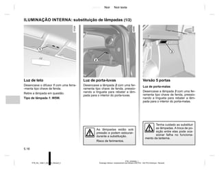 Jaune Noir Noir texte
5.16
PTB_UD58383_1
Éclairage intérieur: remplacement des lampes (X52 Ph2 - X52 Ph2 Amérique - Renault)
PTB_NU_1298-7_X52PH2_Renault_5
Luz de teto
Desencaixe o difusor 1 com uma ferra-
-menta tipo chave de fenda.
Retire a lâmpada em questão.
Tipo de lâmpada 1: W5W.
ILUMINAÇÃO INTERNA: substituição de lâmpadas (1/2)
Tenha cuidado ao substituir
as lâmpadas. A troca de po-
sição entre elas pode oca-
sionar falha no funciona-
mento da lanterna.
As lâmpadas estão sob
pressão e podem estourar-
durante a substituição.
Risco de ferimentos.
Luz de porta-luvas
Desencaixe a lâmpada 2 com uma fer-
ramenta tipo chave de fenda, pressio-
nando a lingueta para rebater a lâm-
pada para o interior do porta-luvas.
Versão 5 portas
Luz de porta-malas
Desencaixe a lâmpada 3 com uma fer-
ramenta tipo chave de fenda, pressio-
nando a lingueta para rebater a lâm-
pada para o interior do porta-malas.
1
3
2
 