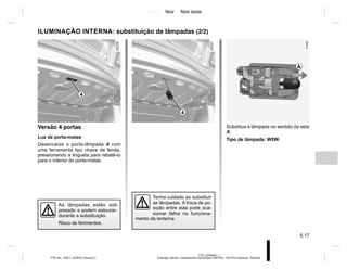 Jaune Noir Noir texte
5.17
PTB_UD58383_1
Éclairage intérieur: remplacement des lampes (X52 Ph2 - X52 Ph2 Amérique - Renault)
PTB_NU_1298-7_X52PH2_Renault_5
ILUMINAÇÃO INTERNA: substituição de lâmpadas (2/2)
Tenha cuidado ao substituir
as lâmpadas. A troca de po-
sição entre elas pode oca-
sionar falha no funciona-
mento da lanterna.
As lâmpadas estão sob
pressão e podem estourar-
durante a substituição.
Risco de ferimentos.
Substitua a lâmpada no sentido da seta
A.
Tipo de lâmpada: W5W.
A
Versão 4 portas
Luz de porta-malas
Desencaixe o porta-lâmpada 4 com
uma ferramenta tipo chave de fenda,
pressionando a lingueta para rebatê-lo
para o interior do porta-malas.
4
4
 