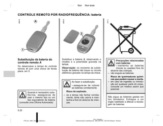 Jaune Noir Noir texte
5.22
PTB_UD58386_1
Télécommande à radiofréquence : piles (X52 Ph2 - X52 Ph2 Amérique - Renault)
PTB_NU_1298-7_X52PH2_Renault_5
Substitua a bateria 2, observando o
modelo e a polaridade gravada na
tampa.
Observação: no momento da substi-
tuição da bateria não toque no circuito
eletrônico gravado na tampa da chave.
CONTROLE REMOTO POR RADIOFREQUÊNCIA: bateria
Substituição da bateria do
controle remoto A
Ou desencaixe a tampa do controle
remoto A com uma chave de fenda
plana em 1.
2
1
A
Não jogue as baterias gastas em
lixo doméstico. Entregue a um
órgão habilitado a efetuar a recicla-
gem de baterias.
Quando é necessário subs-
tituí-los, assegure-se de
usar o mesmo tipo ou um
tipo equivalente de bateria
(consulte uma Oficina Autorizada)
Precauções relacionadas
com baterias:
– mantenha as baterias
(novas ou usadas) fora do
alcance das crianças;
– não engula as baterias;
Risco de queimaduras quími-
cas que podem causar a morte.
– em caso de ingestão ou introdu-
ção em qualquer parte do corpo,
consulte um médico assim que
possível.
Ao fazer a substituição:
– assegure-se de colocar
as baterias corretamente.
Risco de explosão.
– se a tampa não fechar correta-
mente, tente não usá-la e man-
tenha-a fora do alcance de crian-
ças.
 
