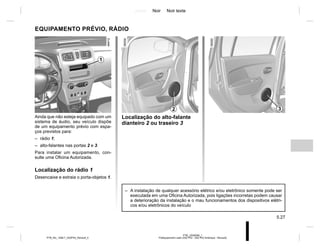 Jaune Noir Noir texte
5.27
PTB_UD58390_1
Prééquipement radio (X52 Ph2 - X52 Ph2 Amérique - Renault)
PTB_NU_1298-7_X52PH2_Renault_5
EQUIPAMENTO PRÉVIO, RÁDIO
Ainda que não esteja equipado com um
sistema de áudio, seu veículo dispõe
de um equipamento prévio com espa-
ços previstos para:
– rádio 1;
– alto-falantes nas portas 2 e 3.
Para instalar um equipamento, con-
sulte uma Oficina Autorizada.
Localização do rádio 1
Desencaixe e extraia o porta-objetos 1.
Localização do alto-falante
dianteiro 2 ou traseiro 3
2
1
3
– A instalação de qualquer acessório elétrico e/ou eletrônico somente pode ser
executada em uma Oficina Autorizada, pois ligações incorretas podem causar
a deterioração da instalação e o mau funcionamentos dos dispositivos elétri-
cos e/ou eletrônicos do veículo
 