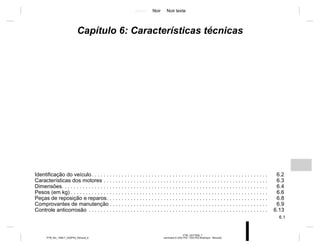 Jaune Noir Noir texte
6.1
PTB_UD77928_7
sommaire 6 (X52 Ph2 - X52 Ph2 Amérique - Renault)
PTB_NU_1298-7_X52PH2_Renault_6
Capítulo 6: Características técnicas
Identificação do veículo. . . . . . . . . . . . . . . . . . . . . . . . . . . . . . . . . . . . . . . . . . . . . . . . . . . . . . . . . . . 6.2
Características dos motores . . . . . . . . . . . . . . . . . . . . . . . . . . . . . . . . . . . . . . . . . . . . . . . . . . . . . . . 6.3
Dimensões. . . . . . . . . . . . . . . . . . . . . . . . . . . . . . . . . . . . . . . . . . . . . . . . . . . . . . . . . . . . . . . . . . . . . 6.4
Pesos (em kg) . . . . . . . . . . . . . . . . . . . . . . . . . . . . . . . . . . . . . . . . . . . . . . . . . . . . . . . . . . . . . . . . . . 6.6
Peças de reposição e reparos. . . . . . . . . . . . . . . . . . . . . . . . . . . . . . . . . . . . . . . . . . . . . . . . . . . . . . 6.8
Comprovantes de manutenção . . . . . . . . . . . . . . . . . . . . . . . . . . . . . . . . . . . . . . . . . . . . . . . . . . . . . 6.9
Controle anticorrosão . . . . . . . . . . . . . . . . . . . . . . . . . . . . . . . . . . . . . . . . . . . . . . . . . . . . . . . . . . . . 6.13
 