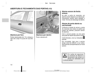 Jaune Noir Noir texte
1.8
PTB_UD58307_1
Ouverture et fermeture des portes (X52 Ph2 - X52 Ph2 Amérique - Renault)
PTB_NU_1298-7_X52PH2_Renault_1
Abertura por dentro
Puxe a alavanca 2.
ABERTURA E FECHAMENTO DAS PORTAS (1/2)
Abertura por fora
Portas destravadas (➥ 1.5), coloque a
mão sob a alça 1 e puxe em sua dire-
ção.
Alarme sonoro de faróis
acesos
Ao abrir a porta do motorista, um
alarme sonoro dispara se os fárois per-
maneceram acesos após desligar o
motor. Há risco de descarga da bateria.
Alarme de porta aberta ou
mal fechada
Conforme a versão do veículo, a porta
do motorista e/ou todas as partes que
podem ser abertas, possuem sensor
de abertura.
Com o veículo parado, se uma parte
que pode ser aberta não estiver correta-
mente fechada, uma luz indicadora 2
acende.
Em circulação, logo que o veículo
atinge cerca de 20km/h, a luz indica-
dora acende acompanhada de um sinal
sonoro.
1
Por razões de segurança,
as manobras de abertura e
fechamento das portas só
devem ser realizadas com
o veículo parado.
2
 
