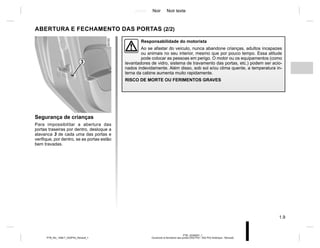 Jaune Noir Noir texte
1.9
PTB_UD58307_1
Ouverture et fermeture des portes (X52 Ph2 - X52 Ph2 Amérique - Renault)
PTB_NU_1298-7_X52PH2_Renault_1
ABERTURA E FECHAMENTO DAS PORTAS (2/2)
Segurança de crianças
Para impossibilitar a abertura das
portas traseiras por dentro, desloque a
alavanca 3 de cada uma das portas e
verifique, por dentro, se as portas estão
bem travadas.
Responsabilidade do motorista
Ao se afastar do veículo, nunca abandone crianças, adultos incapazes
ou animais no seu interior, mesmo que por pouco tempo. Essa atitude
pode colocar as pessoas em perigo. O motor ou os equipamentos (como
levantadores de vidro, sistema de travamento das portas, etc.) podem ser acio-
nados indevidamente. Além disso, sob sol e/ou clima quente, a temperatura in-
terna da cabine aumenta muito rapidamente.
RISCO DE MORTE OU FERIMENTOS GRAVES
3
 