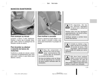 Jaune Noir Noir texte
1.11
PTB_UD77914_1
Sieges avant (X52 Ph2 Amérique - Renault)
PTB_NU_1298-7_X52PH2_Renault_1
BANCOS DIANTEIROS
Para avançar ou recuar
Levante a barra 1 para destravar.
Deslize o banco até a posição dese-
jada, solte a barra 1 e assegure-se do
bloqueio correto do banco.
Para levantar ou abaixar
o assento do banco do
motorista
Conforme a versão do veículo, acione
a alavanca 2 repetidamente para cima
para subir o banco e para baixo para
abaixar o banco.
Para inclinar o encosto
Acione a alavanca 3 para liberar o en-
costo, ajuste o encosto e solte a ala-
vanca para travamento na posição de-
sejada.
Por segurança, não rea-
lize nenhuma regulagem
no banco com o veículo em
movimento.
Realize cada uma das regulagens
separadamente e de forma contro-
lada para evitar lesões
Verifique sempre o correto trava-
mento dos bancos.
1
2
3
Cuidado ao realizar a regu-
lagem de altura e inclinação
do encosto do banco. Uma
regulagem descontrolada
pode resultar em lesões por esma-
gamento.
Para não comprometer a
eficácia dos cintos de segu-
rança, recomendamos não
inclinar além do necessário
os encostos dos bancos.
Há risco de deslizar entre as faixas
do cinto de segurança se o encosto
do banco estiver reclinado além do
necessário.
Não deve haver qualquer
objeto no piso (local à frente
do motorista): em caso de
frenagem brusca, estes ob-
jetos podem deslizar para baixo dos
pedais e impedir sua utilização.
 