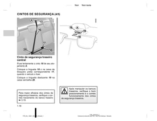 Jaune Noir Noir texte
1.16
PTB_UD62572_3
Ceintures de sécurité (X52 Ph2 - X52 Ph2 Amérique - Renault)
PTB_NU_1298-7_X52PH2_Renault_1
CINTOS DE SEGURANÇA (4/5)
Cinto de segurança traseiro
central
Puxe lentamente o cinto 16 de seu alo-
jamento A.
Coloque a lingueta 18 o na caixa de
bloqueio preta correspondente 17,
quando o veículo o tiver.
Coloque a lingueta deslizante 19 na
caixa vermelha 20.
16
20
17
16
19
18
18
19
Para maior eficácia dos cintos de
segurança traseiros, verifique o cor-
reto travamento do banco traseiro
➥ 3.19.
A
A
Após manipular os bancos
traseiros, verifique o bom
posicionamento e o correto
funcionamento dos cintos
de segurança traseiros.
 