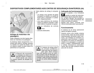 Jaune Noir Noir texte
1.19
PTB_UD69977_2
Dispositifs complémentaires à la ceinture avant (X52 Ph2 - X52 Ph2 Amérique - Renault)
PTB_NU_1298-7_X52PH2_Renault_1
DISPOSITIVOS COMPLEMENTARES AOS CINTOS DE SEGURANÇA DIANTEIROS (2/6)
Airbags do motorista e do
passageiro
Estão instalados nos dois lugares dian-
teiros do motorista e do passageiro.
A presença deste equipamento é in-
dicada pela palavra «airbag» gravada
no volante e no painel de bordo e por
um adesivo colado na parte inferior do
para-brisa ou no para-sol.
Indicação de funcionamento
Ao ligar a ignição, a luz indicadora
åacende no painel de instrumen-
tos e apaga alguns segundos depois.
Se, ao ligar a ignição, não acender ou
acender com o motor funcionando, isto
indica uma falha do sistema.
Nestes dois casos, consulte uma
Oficina Autorizada assim que possível
Funcionamento
O sistema só se torna operacional
depois de ligada a ignição.
Quando ocorre uma colisão violenta
do tipo frontal, capaz de causar grande
desaceleração percebida pelos sen-
sores, o(s) airbag(s) se enche(m) ra-
pidamente, para amortecer o impacto
da cabeça e do tórax do motorista no
volante e do passageiro no painel de
bordo. A seguir, imediatamente após
a colisão, esvaziam-se automatica-
mente, afim de evitar qualquer entrave
para sair do veículo.
O sistema de airbag utiliza
um princípio pirotécnico,
razão pela qual seu disparo
gera calor, libera fumaça
(que não significa início de incên-
dio) e produz ruído de detonação. O
enchimento do airbag, que deve ser
imediato, pode provocar ferimentos
na pele ou outros efeitos desagra-
dáveis.
A Renault não recomenda
a instalação de sistema de
retenção infantil no assento
frontal devido aos riscos
à criança quando da atuação do
airbag.
Cada sistema de airbag é composto
por:
– um airbag e seu gerador de gases
montados no volante e no painel de
bordo para o motorista e o passa-
geiro, respectivamente;
– uma caixa eletrônica de monitora-
mento do sistema comanda o deto-
nador elétrico do gerador de gases;
– uma luz indicadora de controle
åúnica;
– sensores deslocados.
 