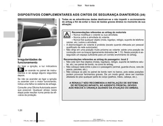 Jaune Noir Noir texte
1.20
PTB_UD69977_2
Dispositifs complémentaires à la ceinture avant (X52 Ph2 - X52 Ph2 Amérique - Renault)
PTB_NU_1298-7_X52PH2_Renault_1
DISPOSITIVOS COMPLEMENTARES AOS CINTOS DE SEGURANÇA DIANTEIROS (3/6)
Recomendações referentes ao airbag do motorista
– Nunca modifique o volante ou sua almofada.
– Nunca cubra a almofada do volante.
– Nunca fixe qualquer objeto (mola, logotipo, relógio, suporte de telefone
celular, etc.) sobre a almofada.
– A desmontagem do volante é proibida (exceto quando efetuada por pessoal
qualificado da rede autorizada).
– Não dirija em uma posição muito próxima ao volante: adote uma posição de
condução com os braços ligeiramente dobrados (➥ 1.13). Nesta posição é as-
segurado um espaço suficiente para um correto enchimento do airbag.
Recomendações referentes ao airbag do passageiro: local 2
– Não cole nem fixe objetos (molas, logotipos, relógio, suporte de telefone celu-
lar, etc.) ao painel de bordo, na zona do airbag.
– Não coloque nada entre o piso e o passageiro (animal, guarda-chuva, vara de
pesca, pacotes, etc.).
– Não coloque os pés no painel de bordo nem no banco, pois estas posições
podem provocar ferimentos graves. De um modo geral, deve ser mantida
afastada do piso qualquer parte do corpo (joelhos, mãos, cabeça, etc.).
A RENAULT NÃO RECOMENDA A INSTALAÇÃO DE SISTEMA
DE RETENÇÃO INFANTIL NO ASSENTO FRONTAL DEVIDO
AOS RISCOS À CRIANÇA QUANDO DA ATUAÇÃO DO AIRBAG.
Todas as as advertências dadas destinam-se a não impedir o accionamento
do airbag a fim de evitar o risco de lesões graves diretos no momento de sua
ativação.
2
Irregularidades de
funcionamento
Ao ligar a ignição, a luz indicadora
å se acende no painel de instru-
mentos e se apaga alguns segundos
depois.
Se não se acender ao ligar a ignição
ou acender com o motor funcionando,
indica uma falha no sistema de airbags.
Consulte uma Oficina Autorizada assim
que possível. Qualquer atraso nesta
etapa pode resultar numa perda da efi-
-cácia da proteção.
 