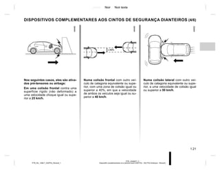 Jaune Noir Noir texte
1.21
PTB_UD69977_2
Dispositifs complémentaires à la ceinture avant (X52 Ph2 - X52 Ph2 Amérique - Renault)
PTB_NU_1298-7_X52PH2_Renault_1
DISPOSITIVOS COMPLEMENTARES AOS CINTOS DE SEGURANÇA DIANTEIROS (4/6)
Nos seguintes casos, eles são ativa-
dos pré-tensores ou airbags:
Em uma colisão frontal contra uma
superfície rígido (não deformado) a
uma velocidade choque igual ou supe-
rior a 25 km/h.
Numa colisão frontal com outro veí-
culo de categoria equivalente ou supe-
rior, com uma zona de colisão igual ou
superior a 40%, em que a velocidade
de ambos os veículos seja igual ou su-
perior a 40 km/h.
Numa colisão lateral com outro veí-
culo de categoria equivalente ou supe-
rior, a uma velocidade de colisão igual
ou superior a 50 km/h.
 