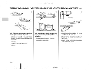 Jaune Noir Noir texte
1.22
PTB_UD69977_2
Dispositifs complémentaires à la ceinture avant (X52 Ph2 - X52 Ph2 Amérique - Renault)
PTB_NU_1298-7_X52PH2_Renault_1
DISPOSITIVOS COMPLEMENTARES AOS CINTOS DE SEGURANÇA DIANTEIROS (5/6)
Nos exemplos a seguir, pré-tensores
e airbags podem ser ativados:
- colisões no fundo do veículo devido a
golpes no meio-fio das calçadas, por
exemplo;
- buracos;
- quedas ou descidas bruscas;
- pedras;
- ...
Nos exemplos a seguir, os pré-ten-
sores e os airbags não podem ser
ativados:
- choque traseiro, mesmo violento;
- capotagem do veículo;
- colisão lateral com impacto na frente
ou a traseira do veículo;
- colisão frontal sob a traseira de um
caminhão;
- colisão frontal contra um obstáculo
com um ângulo agudo;
- ...
 