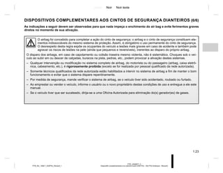 Jaune Noir Noir texte
1.23
PTB_UD69977_2
Dispositifs complémentaires à la ceinture avant (X52 Ph2 - X52 Ph2 Amérique - Renault)
PTB_NU_1298-7_X52PH2_Renault_1
DISPOSITIVOS COMPLEMENTARES AOS CINTOS DE SEGURANÇA DIANTEIROS (6/6)
As indicações a seguir devem ser observadas para que nada impeça o enchimento do air bag e evite ferimentos graves
diretos no momento de sua ativação.
O airbag foi concebido para completar a ação do cinto de segurança; o airbag e o cinto de segurança constituem ele-
mentos indissociáveis do mesmo sistema de proteção. Assim, é obrigatório o uso permanente do cinto de segurança.
O desrespeito desta regra expõe os ocupantes do veículo a lesões mais graves em caso de acidente e também pode
agravar os riscos de lesões na pele (ainda que pequenos e reversíveis), inerentes ao disparo do próprio airbag.
O disparo dos airbags, em caso de capotamento ou colisão traseira mesmo violenta, não é sistemático. Choques sob o veí-
culo ao subir em ou descer de calçadas, buracos na pista, pedras, etc., podem provocar a ativação destes sistemas.
– Qualquer intervenção ou modificação no sistema completo de airbag, do motorista ou do passageiro (airbag, caixa eletrô-
nica, cabeamento, etc.), é rigorosamente proibida (exceto se for realizada por pessoal qualificado da rede autorizada).
– Somente técnicos qualificados da rede autorizada estão habilitados a intervir no sistema de airbag a fim de manter o bom
funcionamento e evitar que o sistema dispare repentinamente.
– Por medida de segurança, mande verificar o sistema de airbag, se o veículo tiver sido acidentado, roubado ou furtado.
– Ao emprestar ou vender o veículo, informe o usuário ou o novo proprietário destas condições de uso e entregue a ele este
manual.
– Se o veículo tiver que ser sucateado, dirija-se a uma Oficina Autorizada para eliminação do(s) gerador(es) de gases.
 