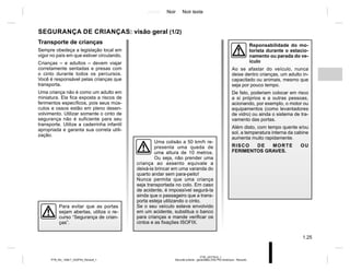 Jaune Noir Noir texte
1.25
PTB_UD77915_1
Sécurité enfants : généralités (X52 Ph2 Amérique - Renault)
PTB_NU_1298-7_X52PH2_Renault_1
SEGURANÇA DE CRIANÇAS: visão geral (1/2)
Transporte de crianças
Sempre obedeça a legislação local em
vigor no país em que estiver circulando.
Crianças – e adultos – devem viajar
corretamente sentadas e presas com
o cinto durante todos os percursos.
Você é responsável pelas crianças que
transporta.
Uma criança não é como um adulto em
miniatura. Ela fica exposta a riscos de
ferimentos específicos, pois seus mús-
culos e ossos estão em pleno desen-
volvimento. Utilizar somente o cinto de
segurança não é suficiente para seu
transporte. Utilize a cadeirinha infantil
apropriada e garanta sua correta utili-
zação.
Para evitar que as portas
sejam abertas, utilize o re-
curso “Segurança de crian-
ças”.
Reponsabilidade do mo-
torista durante o estacio-
namento ou parada do ve-
ículo
Ao se afastar do veículo, nunca
deixe dentro crianças, um adulto in-
capacitado ou animais, mesmo que
seja por pouco tempo.
De fato, poderiam colocar em risco
a si próprios e a outras pessoas,
acionando, por exemplo, o motor ou
equipamentos (como levantadores
de vidro) ou ainda o sistema de tra-
vamento das portas.
Além disto, com tempo quente e/ou
sol, a temperatura interna da cabine
aumenta muito rapidamente.
RISCO DE MORTE OU
FERIMENTOS GRAVES.
Uma colisão a 50 km/h re-
presenta uma queda de
uma altura de 10 metros.
Ou seja, não prender uma
criança ao assento equivale a
deixá-la brincar em uma varanda do
quarto andar sem para-peito!
Nunca permita que uma criança
seja transportada no colo. Em caso
de acidente, é impossível segurá-la
ainda que o passageiro que a trans-
porta esteja utilizando o cinto.
Se o seu veículo esteve envolvido
em um acidente, substitua o banco
para crianças e mande verificar os
cintos e as fixações ISOFIX.
 