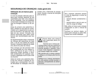 Jaune Noir Noir texte
1.26
PTB_UD77915_1
Sécurité enfants : généralités (X52 Ph2 Amérique - Renault)
PTB_NU_1298-7_X52PH2_Renault_1
SEGURANÇA DE CRIANÇAS: visão geral (2/2)
Utilização de um banco para
crianças
O nível de proteção oferecido pela ca-
deira para crianças depende da sua
capacidade para reter uma criança e
de sua instalação. Uma má instalação
compromete a proteção da criança, em
caso de frenagem violenta ou de coli-
são.
Antes de comprar uma cadeirinha in-
fantil, verifique se ela está em confor-
midade com o regulamento do país em
que se encontra e se pode ser insta-
lada em seu veículo. Consulte uma
Oficina Autorizada para saber quais
bancos são recomendados para seu
veículo.
As regulamentações sobre o transporte
de crianças são específicas de cada
país, o uso de uma cadeira de criança
durante o transporte depende da idade
e/ou altura e/ou peso da criança.
Para crianças que não precisam mais
ser transportadas em uma cadeira in-
fantil, certifique-se de que o cinto de
segurança esteja ajustado e afive-
lado corretamente. Em qualquer caso,
cumpra a legislação local do país onde
se encontra
Antes de montar uma cadeirinha infan-
til leia seu manual e respeite as ins-
truções que a acompanham. Em caso
de dificuldade na instalação, entre em
contato com o fabricante do equipa-
mento. Guarde o manual de instruções
junto ao banco.
Nunca deixe uma criança
sem supervisão dentro do
veículo.
Garanta que a criança per-
maneça presa e que seu suporte de
retenção ou seu cinto esteja corre-
tamente ajustado e regulado. Evite
roupas muito folgadas e espessas
que causem folgas nas correias.
Não permita que a criança coloque
a cabeça ou os braços para fora da
janela.
Verifique se a criança permanece
em uma postura correta durante o
percurso, principalmente se estiver
dormindo.
Dê o exemplo utilizando sempre
o cinto de segurança e ensine as
crianças a:
- sempre afivelar corretamente o
cinto.
- sempre entrar e sair do carro no
meio fio, longe do tráfego.
Não utilize um banco para crianças
inadequado ou sem o manual de
usuário.
Verifique se nenhum objeto, no
banco para crianças ou perto dele,
impede sua correta instalação.
 