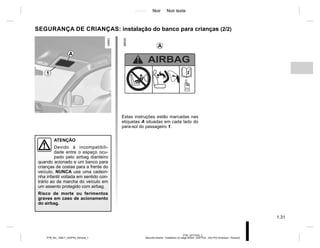 Jaune Noir Noir texte
1.31
PTB_UD77916_2
Sécurité enfants : installation du siège enfant (X52 Ph2 - X52 Ph2 Amérique - Renault)
PTB_NU_1298-7_X52PH2_Renault_1
SEGURANÇA DE CRIANÇAS: instalação do banco para crianças (2/2)
Estas instruções estão marcadas nas
etiquetas A situadas em cada lado do
para-sol do passageiro 1.
ATENÇÃO
Devido à incompatibili-
dade entre o espaço ocu-
pado pelo airbag dianteiro
quando acionado e um banco para
crianças de costas para a frente do
veículo, NUNCA use uma cadeiri-
nha infantil voltada em sentido con-
trário ao de marcha do veículo em
um assento protegido com airbag.
Risco de morte ou ferimentos
graves em caso de acionamento
do airbag.
1
A
A
 