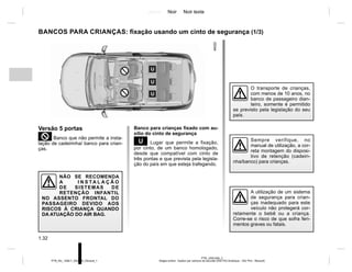 Jaune Noir Noir texte
1.32
PTB_UD61556_2
Sieges enfant : fixation par ceinture de securité (X52 Ph2 Amérique - X52 Ph2 - Renault)
PTB_NU_1298-7_X52PH2_Renault_1
BANCOS PARA CRIANÇAS: fixação usando um cinto de segurança (1/3)
Versão 5 portas
²Banco que não permite a insta-
lação de cadeirinha/ banco para crian-
ças.
NÃO SE RECOMENDA
A I N S TA L A Ç Ã O
DE SISTEMAS DE
RETENÇÃO INFANTIL
NO ASSENTO FRONTAL DO
PASSAGEIRO DEVIDO AOS
RISCOS À CRIANÇA QUANDO
DA ATUAÇÃO DO AIR BAG.
Banco para crianças fixado com au-
xílio do cinto de segurança
¬ Lugar que permite a fixação,
por cinto, de um banco homologado,
desde que compatível com cinto de
três pontas e que prevista pela legisla-
ção do país em que esteja trafegando.
A utilização de um sistema
de segurança para crian-
ças inadequado para este
veículo não protegerá cor-
retamente o bebê ou a criança.
Corre-se o risco de que sofra feri-
mentos graves ou fatais.
Sempre verifique, no
manual de utilização, a cor-
reta montagem do disposi-
tivo de retenção (cadeiri-
nha/banco) para crianças.
O transporte de crianças,
com menos de 10 anos, no
banco de passageiro dian-
teiro, somente é permitido
se previsto pela legislação do seu
país.
 