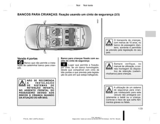Jaune Noir Noir texte
1.33
PTB_UD61556_2
Sieges enfant : fixation par ceinture de securité (X52 Ph2 Amérique - X52 Ph2 - Renault)
PTB_NU_1298-7_X52PH2_Renault_1
BANCOS PARA CRIANÇAS: fixação usando um cinto de segurança (2/3)
Versão 4 portas
²Banco que não permite a insta-
lação de cadeirinha/ banco para crian-
ças.
NÃO SE RECOMENDA
A I N S TA L A Ç Ã O
DE SISTEMAS DE
RETENÇÃO INFANTIL
NO ASSENTO FRONTAL DO
PASSAGEIRO DEVIDO AOS
RISCOS À CRIANÇA QUANDO
DA ATUAÇÃO DO AIR BAG.
Banco para crianças fixado com au-
xílio do cinto de segurança
¬ Lugar que permite a fixação,
por cinto, de um banco homologado,
desde que compatível com cinto de
três pontas e que prevista pela legisla-
ção do país em que esteja trafegando.
A utilização de um sistema
de segurança para crian-
ças inadequado para este
veículo não protegerá cor-
retamente o bebê ou a criança.
Corre-se o risco de que sofra feri-
mentos graves ou fatais.
Sempre verifique, no
manual de utilização, a cor-
reta montagem do disposi-
tivo de retenção (cadeiri-
nha/banco) para crianças.
O transporte de crianças,
com menos de 10 anos, no
banco de passageiro dian-
teiro, somente é permitido
se previsto pela legislação do seu
país.
 