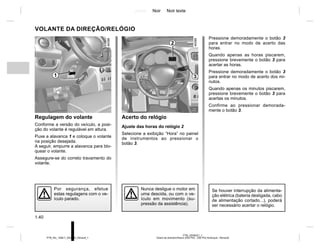 Jaune Noir Noir texte
1.40
PTB_UD58321_1
Volant de direction/Heure (X52 Ph2 - X52 Ph2 Amérique - Renault)
PTB_NU_1298-7_X52PH2_Renault_1
Pressione demoradamente o botão 3
para entrar no modo de acerto das
horas.
Quando apenas as horas piscarem,
pressione brevemente o botão 3 para
acertar as horas.
Pressione demoradamente o botão 3
para entrar no modo de acerto dos mi-
nutos.
Quando apenas os minutos piscarem,
pressione brevemente o botão 3 para
acertas os minutos.
Confirme ao pressionar demorada-
mente o botão 3.
VOLANTE DA DIREÇÃO/RELÓGIO
Regulagem do volante
Conforme a versão do veículo, a posi-
ção do volante é regulável em altura.
Puxe a alavanca 1 e coloque o volante
na posição desejada.
A seguir, empurre a alavanca para blo-
quear o volante.
Assegure-se do correto travamento do
volante.
Por segurança, efetue
estas regulagens com o ve-
ículo parado.
Acerto do relógio
Ajuste das horas do relógio 2
Selecione a exibição “Hora” no painel
de instrumentos ao pressionar o
botão 3.
2
3
Se houver interrupção da alimenta-
ção elétrica (bateria desligada, cabo
de alimentação cortado...), poderá
ser necessário acertar o relógio.
Nunca desligue o motor em
uma descida, ou com o ve-
ículo em movimento (su-
pressão da assistência).
1
 