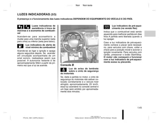 Jaune Noir Noir texte
1.43
PTB_UD77917_4
Tableau de bord : témoins lumineux (X52 Ph2 - X52 Ph2 Amérique - Renault)
PTB_NU_1298-7_X52PH2_Renault_1
LUZES INDICADORAS (3/3)
äæ Luzes indicadoras de
assistência à troca de
marchas e à economia de combustí-
vel
Acendem-se para aconselhá-lo a
mudar para uma marcha superior (seta
para cima) ou inferior (seta para baixo).
L Luz indicadora de alerta de
nível mínimo de combustível
Acende-se ao ligar a ignição e apaga
alguns segundos depois. Se acender
em circulação acompanhada de um
sinal sonoro, reabasteça assim que
possível. A autonomia restante é de
aproximadamente 50km a partir da pri-
meira vez que a luz se acende.
A presença e o funcionamento das luzes indicadoras DEPENDEM DO EQUIPAMENTO DO VEÍCULO E DO PAÍS.
B
Console B
ç Luz de aviso de lembrete
sobre o cinto de segurança
do motorista
Se, dada a partida no motor, o cinto de
segurança do motorista não estiver co-
locado corretamente e o veículo tiver
atingido aproximadamente 20 km/h,
essa luz acenderá no console central e
um bipe será emitido por aproximada-
mente dois minutos.
É Luz indicadora de pré-aque-
cimento (na versão flex)
Indica que o combustível está sendo
aquecido para melhorar partida em dias
frios A partida será liberada quando a
luz apagar.
Caso a luz indicadora de pré-aqueci-
mento comece a piscar será necessá-
rio, para veículos com chave, voltar a
chave para a posição inicial e acionar a
ignição novamente. Para veículos com
cartão, pressionar o botão Start/Stop.
O motor não começará a funcionar
com a luz indicadora de pré-aqueci-
mento acesa ou piscando.
 