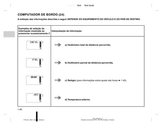 Jaune Noir Noir texte
1.46
PTB_UD62573_3
Ordinateur de bord (X52 Ph2 - X52 Ph2 Amérique - Renault)
PTB_NU_1298-7_X52PH2_Renault_1
COMPUTADOR DE BORDO (2/5)
A exibição das informações descritas a seguir DEPENDE DO EQUIPAMENTO DO VEÍCULO E DO PAÍS DE DESTINO.
Exemplos de seleção da
informação mostrada ao
pressionar sucessivamente 2
Interpretação da informação
a) Hodômetro total da distância percorrida,
b) Hodômetro parcial da distância percorrida,
c) Relógio (para informações sobre ajuste das horas ➥ 1.40),
d) Temperatura exterior,
 
