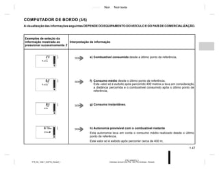 Jaune Noir Noir texte
1.47
PTB_UD62573_3
Ordinateur de bord (X52 Ph2 - X52 Ph2 Amérique - Renault)
PTB_NU_1298-7_X52PH2_Renault_1
COMPUTADOR DE BORDO (3/5)
Avisualização das informações seguintes DEPENDE DO EQUIPAMENTO DO VEÍCULO E DO PAÍS DE COMERCIALIZAÇÃO.
Exemplos de seleção da
informação mostrada ao
pressionar sucessivamente 2
Interpretação da informação
e) Combustível consumido desde a último ponto de referência,
f) Consumo médio desde o último ponto de referência.
Este valor só é exibido após percorrido 400 metros e leva em consideração
a distância percorrida e o combustível consumido após o último ponto de
referência,
g) Consumo instantâneo,
h) Autonomia previsível com o combustível restante
Esta autonomia leva em conta o consumo médio realizado desde o último
ponto de referência.
Este valor só é exibido após percorrer cerca de 400 m,
 