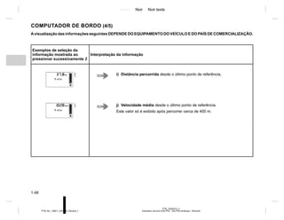 Jaune Noir Noir texte
1.48
PTB_UD62573_3
Ordinateur de bord (X52 Ph2 - X52 Ph2 Amérique - Renault)
PTB_NU_1298-7_X52PH2_Renault_1
COMPUTADOR DE BORDO (4/5)
Avisualização das informações seguintes DEPENDE DO EQUIPAMENTO DO VEÍCULO E DO PAÍS DE COMERCIALIZAÇÃO.
Exemplos de seleção da
informação mostrada ao
pressionar sucessivamente 2
Interpretação da informação
i) Distância percorrida desde o último ponto de referência,
j) Velocidade média desde o último ponto de referência.
Este valor só é exibido após percorrer cerca de 400 m.
 