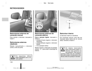 Jaune Noir Noir texte
1.50
PTB_UD63617_2
Rétroviseurs (X52 Ph2 - X52 Ph2 Amérique - Renault)
PTB_NU_1298-7_X52PH2_Renault_1
RETROVISORES
Retrovisores externos de
comando manual
Para orientar o retrovisor, manuseie a
haste 1.
Retrovisores externos
rebatíveis
Rebata manualmente o retrovisor
contra o vidro da porta.
Retrovisores externos de
comando elétrico
Com a ignição ligada, manuseie o
botão 2:
– posição A para regular o retrovisor
esquerdo;
– posição B para regular o retrovisor
direito;
– 0 é a posição inativa;
Manter sempre o interruptor na posição
central - “0” - para evitar a descarga da
bateria.
Retrovisor interno
O retrovisor interno é orientável.
Em condução noturna, para não ser
ofuscado pelos faróis de um veículo
atrás, manobre a haste 3.
A
0
B
3
1
Por segurança, efetue
estas regulagens com o ve-
ículo parado.
2
Os objetos observados
pelos retrovisores estão re-
almente mais próximos do
que parecem. Para sua se-
gurança, tenha isso em considera-
ção para avaliar corretamente a dis-
tância antes de qualquer manobra.
 