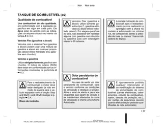 Jaune Noir Noir texte
1.57
PTB_UD77918_5
Réservoir carburant (X52 Ph2 - X52 Ph2 Amérique - Renault)
PTB_NU_1298-7_X52PH2_Renault_1
TANQUE DE COMBUSTÍVEL (2/2)
Odor persistente de
combustível
No caso de sentir um odor
persistente de combustível, pare
o veículo conforme as condições
de circulação e desligue a ignição.
Ative o sinal de alerta e peça aos
ocupantes que saiam do veículo e
se mantenham afastados da zona
de circulação e chame uma Oficina
Autorizada.
É rigorosamente proibida
qualquer intervenção e/
ou modificação do sistema
de alimentação de com-
bustível (caixas eletrônicas, cabe-
amentos, circuito de combustível,
injetor, tampas de proteção, etc.),
por razões de segurança (exceto
quando efetuadas por pessoas qua-
lificadas da rede autorizada).
Veículos Flex (gasolina e
álcool): utilize somente ga-
solina tipo C, gasolina aditi-
vada ou álcool etílico hidra-
tado (etanol). Em viagens para fora
do país, não abastecer em hipótese
alguma com gasolina com chumbo
ou gasolina pura com octanagem
inferior a 95 octanos.
Qualidade de combustível
Use combustível de alta qualidade,
em conformidade com a legislação es-
pecífica em vigor em cada país. Ele
deve estar de acordo com as indica-
ções da etiqueta situada no interior da
tampa A ➥ 6.3.
Versões Flex (gasolina e álcool)
Veículos com o sistema Flex (gasolina
e álcool) podem usar uma mistura de
gasolina e etanol em qualquer propor-
ção (álcool etílico hidratado e/ou gaso-
lina sem chumbo).
Versões a gasolina
Utilize obrigatoriamente gasolina sem
chumbo. O índice de octano (RON)
deve estar em conformidade com as in-
formações mostradas na portinhola A
➥ 6.3.
A correta indicação de com-
bustível após o reabasteci-
mento ocorre realizando a
operação sem a chave no
contato e adicionando no mínimo
10L de combustível, sendo a preci-
são de mais ou menos 1 barra indi-
cadora do display.
Para o reabastecimento de
combustível, o motor deve
estar desligado (e não em
modo de espera para o ve-
ículo equipado com a função Stop
and Start): você DEVE desligar a ig-
nição ➥ 2.4.
Risco de incêndio.
 